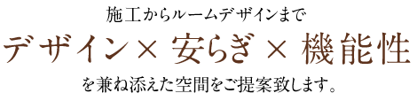 施工からルームデザインまでデザイン × 安らぎ × 機能性を兼ね添えた空間をご提案致します。